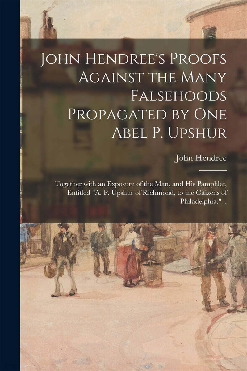John Hendree’s Proofs Against the Many Falsehoods Propagated by One Abel P. Upshur: Together With an Exposure of the Man, and His Pamphlet, Entitled A