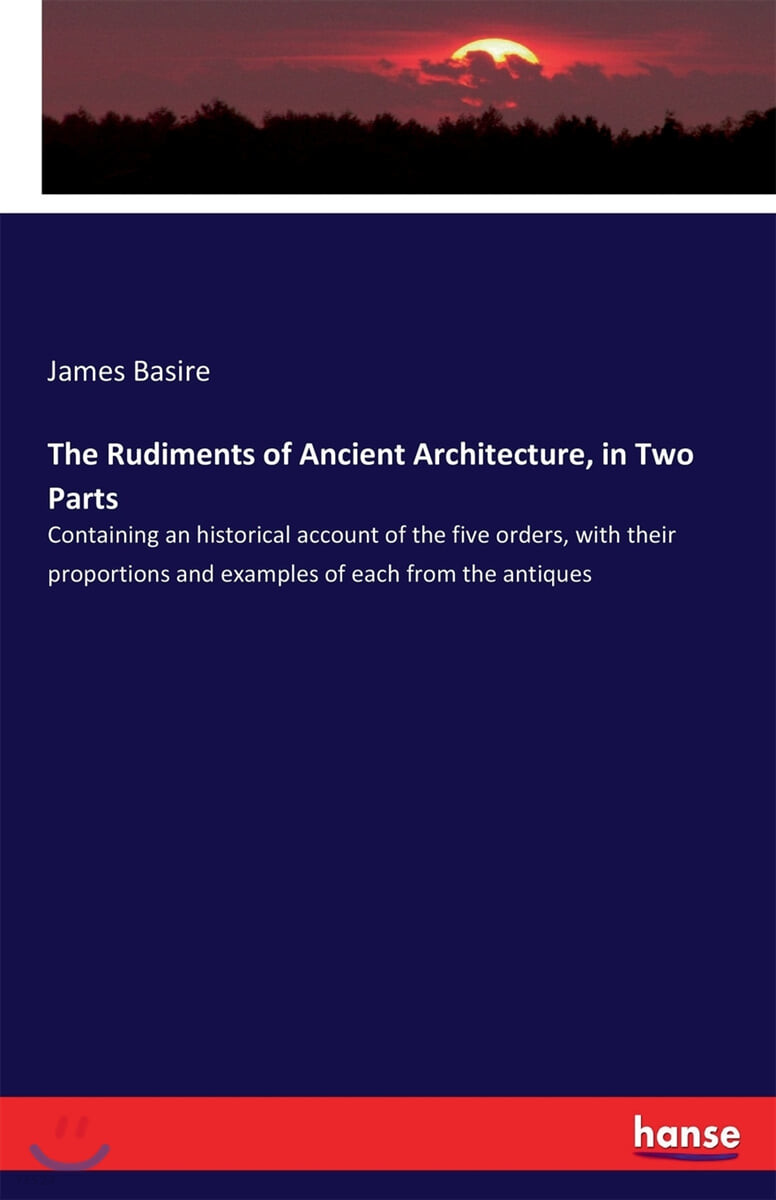 The Rudiments of Ancient Architecture, in Two Parts: Containing an historical account of the five orders, with their proportions and examples of each