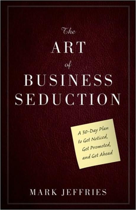 The Art Of Business Seduction: A 30-Day Plan To Get Noticed, Get Promoted, And Get Ahead