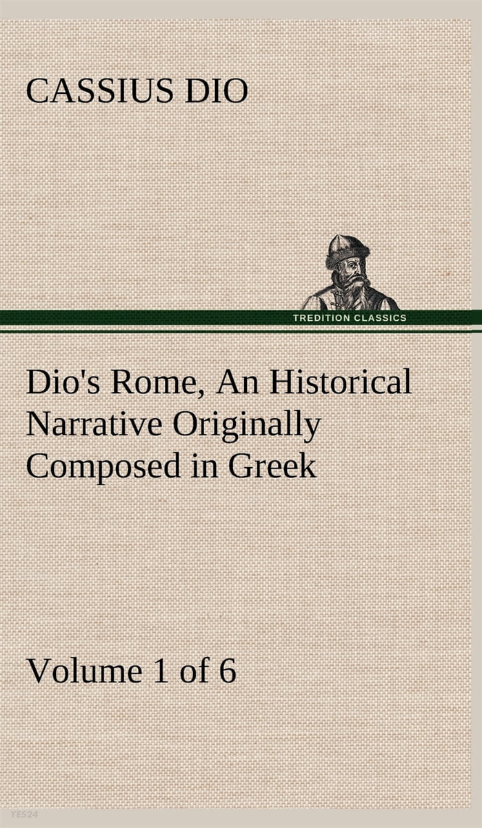 Dio’s Rome, Volume 1 (of 6) An Historical Narrative Originally Composed in Greek during the Reigns of Septimius Severus, Geta and Caracalla, Macrinus, Elagabalus and Alexander Severus (and Now Presented in English Form)
