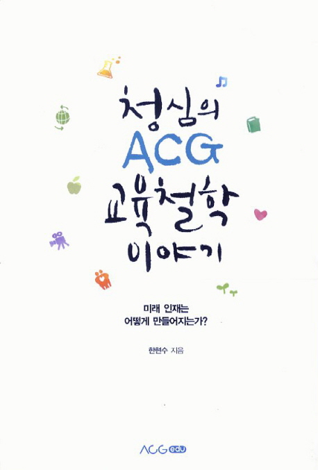 청심의 ACG 교육철학 이야기 : 미래 인재는 어떻게 만들어지는가? / 한현수 지음