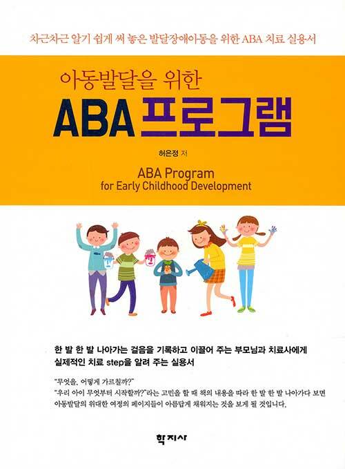 (아동발달을 위한)ABA 프로그램  = ABA Program for Early Childhood Development  : 차근차근 알기 쉽게 써 놓은 발달장애아동을 위한 ABA 치료 실용서