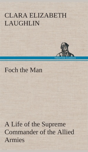Foch the Man A Life of the Supreme Commander of the Allied Armies