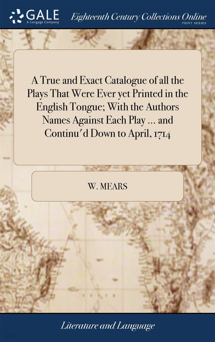 A True and Exact Catalogue of all the Plays That Were Ever yet Printed in the English Tongue; With the Authors Names Against Each Play ... and Continu’d Down to April, 1714