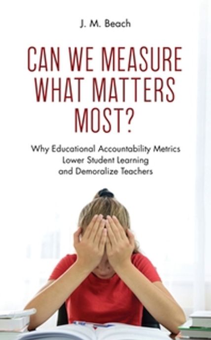 Can We Measure What Matters Most?: Why Educational Accountability Metrics Lower Student Learning and Demoralize Teachers (Why Educational Accountability Metrics Lower Student Learning and Demoralize Teachers)