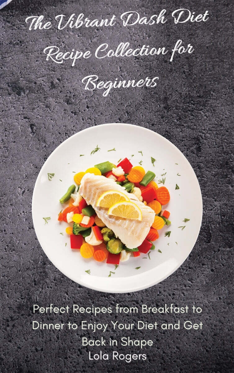 The Vibrant Dash Diet Recipe Collection for Beginners (Perfect Recipes from Breakfast to Dinner to Enjoy Your Diet and Get Back in Shape)