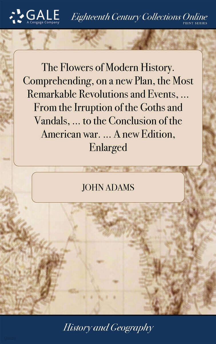 The Flowers of Modern History. Comprehending, on a new Plan, the Most Remarkable Revolutions and Events, ... From the Irruption of the Goths and Vandals, ... to the Conclusion of the American war. ...