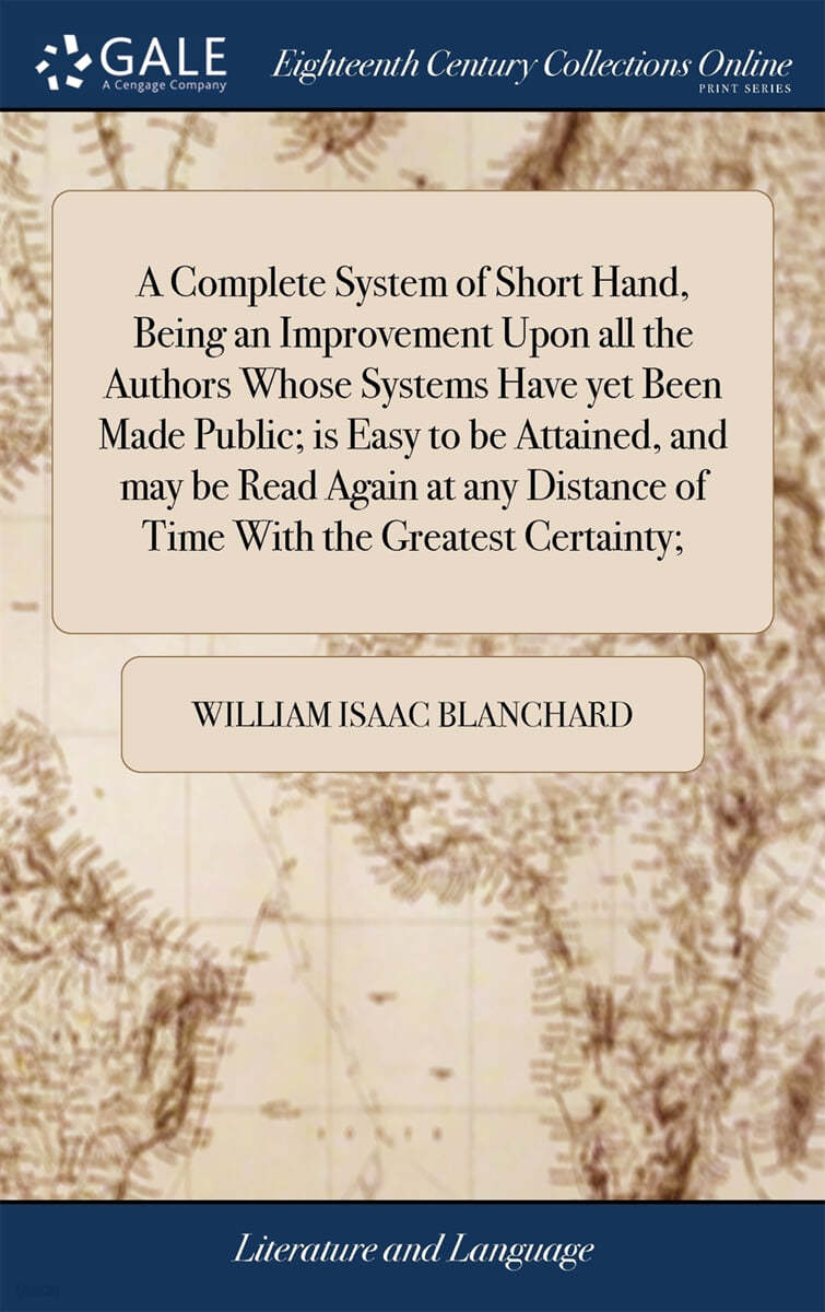 A Complete System of Short Hand, Being an Improvement Upon all the Authors Whose Systems Have yet Been Made Public; is Easy to be Attained, and may be Read Again at any Distance of Time With the Great