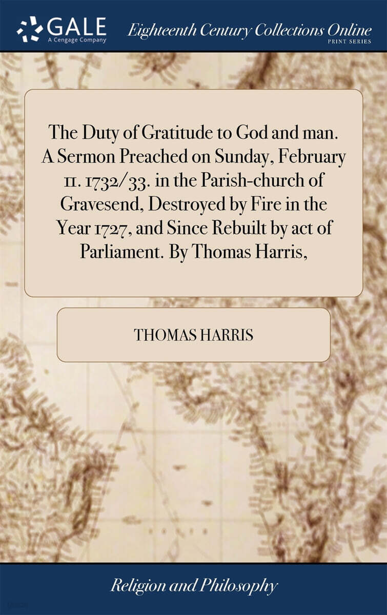 The Duty of Gratitude to God and man. A Sermon Preached on Sunday, February 11. 1732/33. in the Parish-church of Gravesend, Destroyed by Fire in the Year 1727, and Since Rebuilt by act of Parliament.