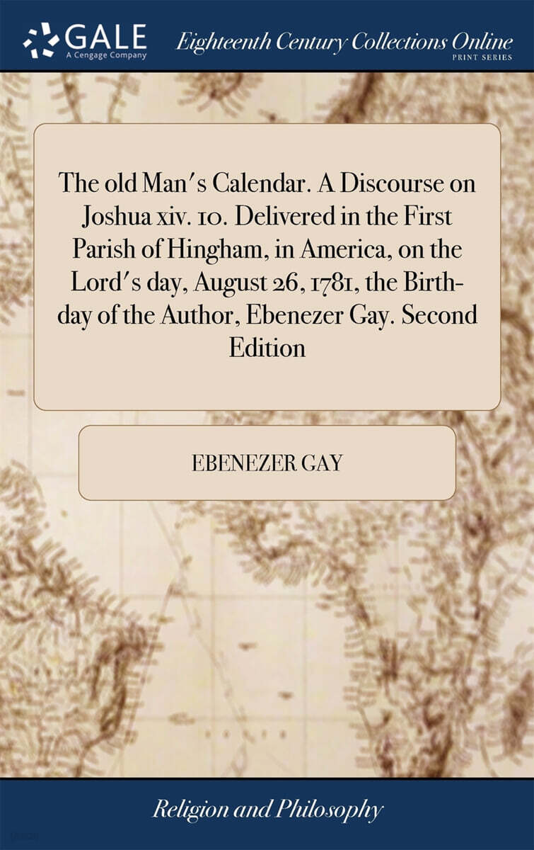 The old Man’s Calendar. A Discourse on Joshua xiv. 10. Delivered in the First Parish of Hingham, in America, on the Lord’s day, August 26, 1781, the Birth-day of the Author, Ebenezer Gay. Second Editi
