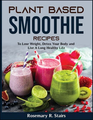 Plant Based Smoothie Recipes (To Lose Weight, Detox Your Body and Live A Long Healthy Life)