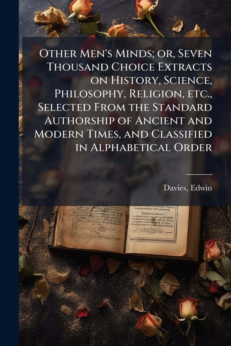 Other Men’s Minds; or, Seven Thousand Choice Extracts on History, Science, Philosophy, Religion, etc., Selected From the Standard Authorship of Ancient and Modern Times, and Classified in Alphabetical